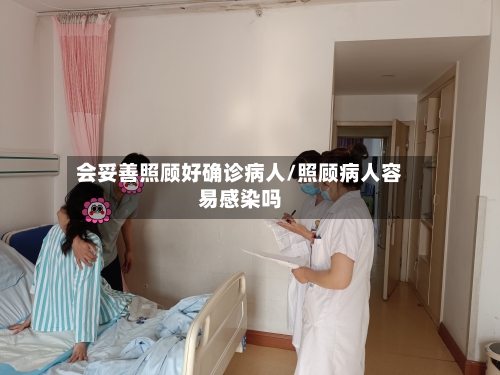 会妥善照顾好确诊病人/照顾病人容易感染吗-第3张图片