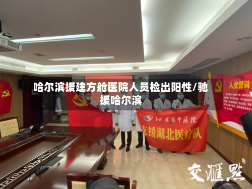 哈尔滨援建方舱医院人员检出阳性/驰援哈尔滨
