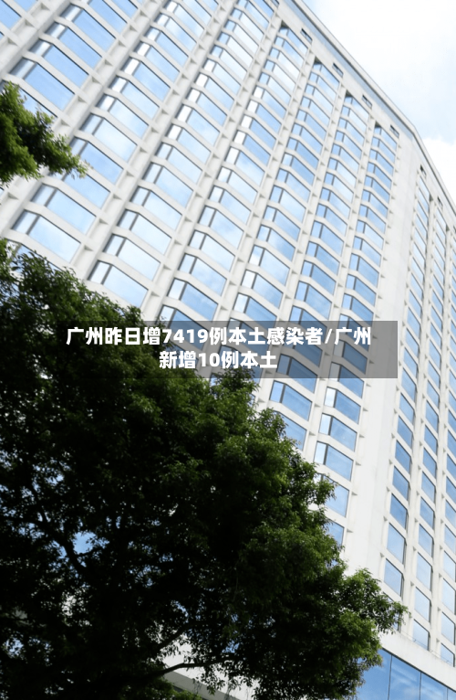 广州昨日增7419例本土感染者/广州新增10例本土-第2张图片