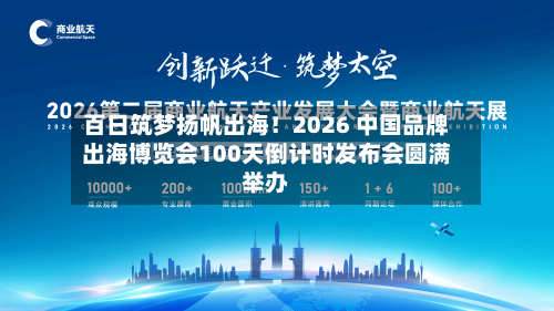 百日筑梦扬帆出海!2026 中国品牌出海博览会100天倒计时发布会圆满举办