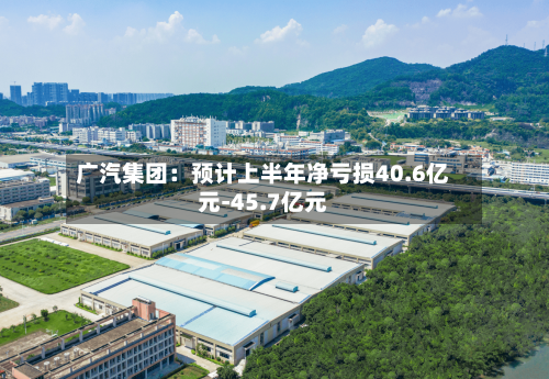 广汽集团:预计上半年净亏损40.6亿元-45.7亿元