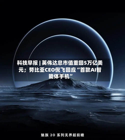 科技早报 | 英伟达总市值重回5万亿美元；努比亚CEO倪飞回应“首款AI智能体手机	”-第2张图片