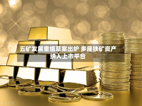 五矿发展重组草案出炉 多座铁矿资产纳入上市平台