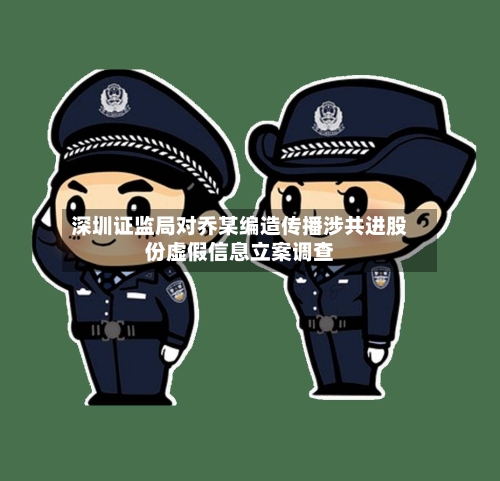 深圳证监局对乔某编造传播涉共进股份虚假信息立案调查-第2张图片