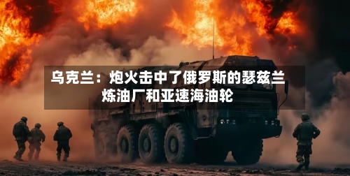 乌克兰:炮火击中了俄罗斯的瑟兹兰炼油厂和亚速海油轮