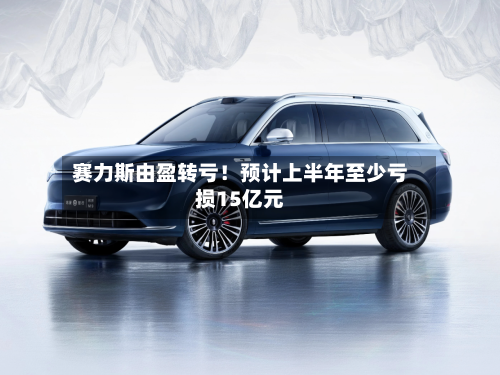 赛力斯由盈转亏！预计上半年至少亏损15亿元-第2张图片