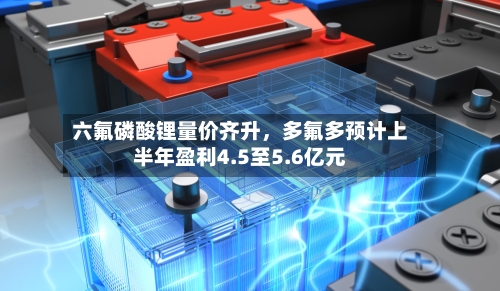 六氟磷酸锂量价齐升	，多氟多预计上半年盈利4.5至5.6亿元-第3张图片