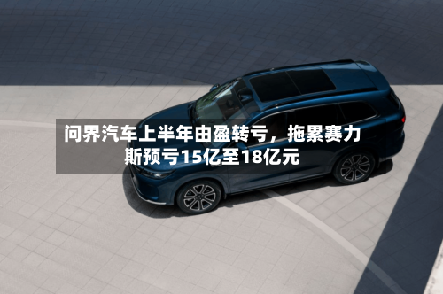问界汽车上半年由盈转亏	，拖累赛力斯预亏15亿至18亿元-第2张图片