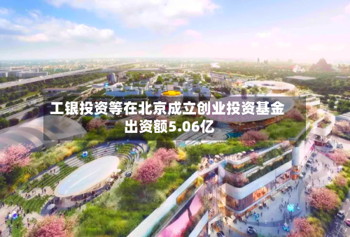 工银投资等在北京成立创业投资基金 出资额5.06亿
