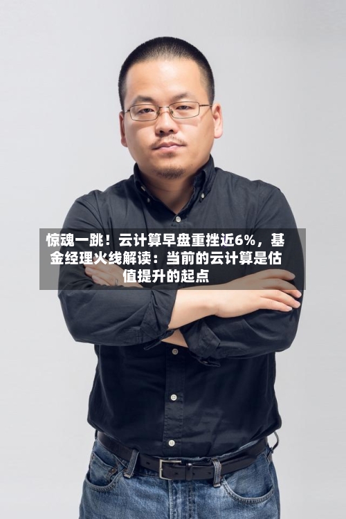 惊魂一跳！云计算早盘重挫近6%，基金经理火线解读：当前的云计算是估值提升的起点