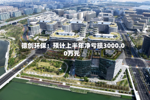 德创环保：预计上半年净亏损3000.00万元