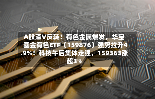 A股深V反转!有色金属爆发,华宝基金有色ETF(159876)强势拉升4.9%!科技午后集体走强,159363涨超3%