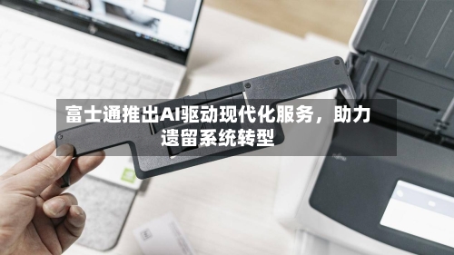 富士通推出AI驱动现代化服务	，助力遗留系统转型-第2张图片