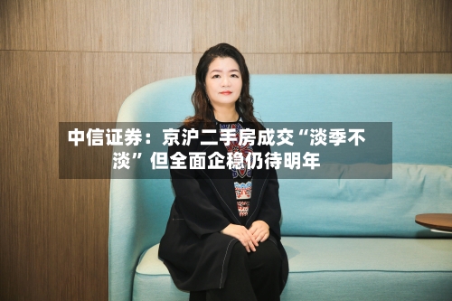 中信证券：京沪二手房成交“淡季不淡	” 但全面企稳仍待明年-第2张图片
