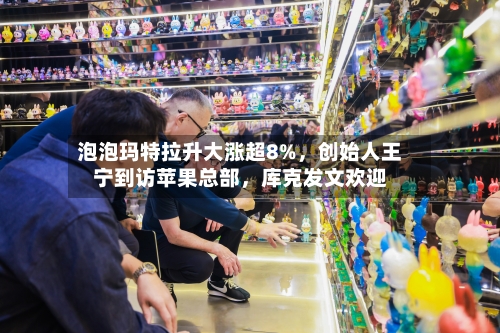 泡泡玛特拉升大涨超8%，创始人王宁到访苹果总部，库克发文欢迎-第2张图片