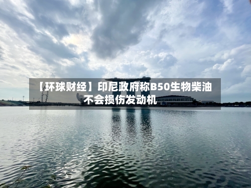 【环球财经】印尼政府称B50生物柴油不会损伤发动机