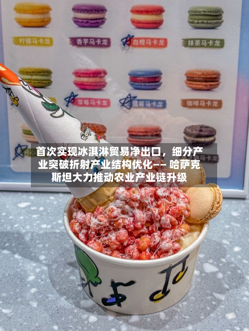 首次实现冰淇淋贸易净出口，细分产业突破折射产业结构优化—— 哈萨克斯坦大力推动农业产业链升级-第2张图片