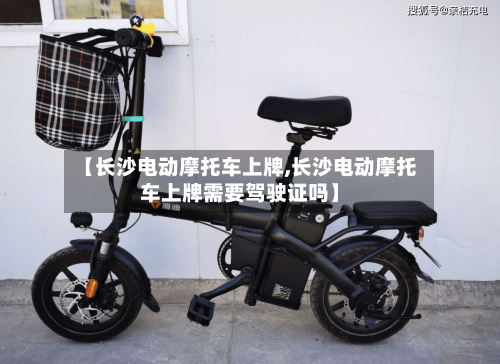 【长沙电动摩托车上牌,长沙电动摩托车上牌需要驾驶证吗】