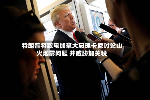 特朗普将致电加拿大总理卡尼讨论山火烟雾问题 并威胁加关税