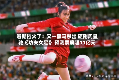 暑期档火了!又一黑马杀出 硬刚周星驰《功夫女足》 预测票房超11亿元