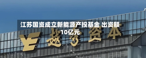 江苏国资成立新能源产投基金 出资额10亿元