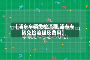 【浦东车辆免检流程,浦东车辆免检流程及费用】-第2张图片
