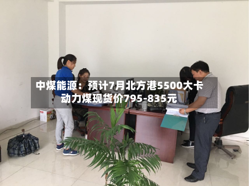 中煤能源:预计7月北方港5500大卡动力煤现货价795-835元-第3张图片
