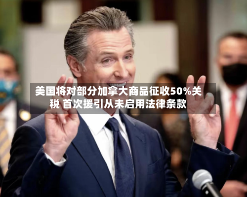 美国将对部分加拿大商品征收50%关税 首次援引从未启用法律条款