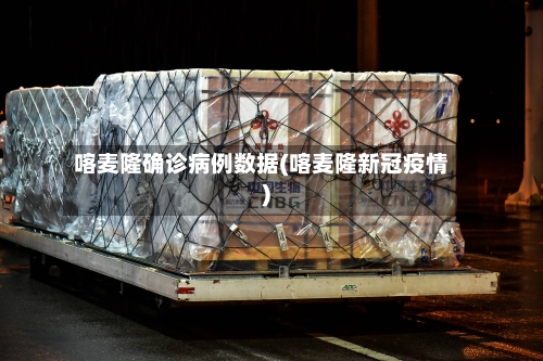 喀麦隆确诊病例数据(喀麦隆新冠疫情)