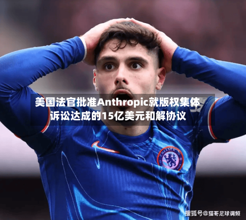 美国法官批准Anthropic就版权集体诉讼达成的15亿美元和解协议