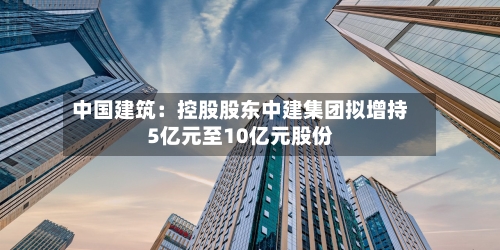 中国建筑:控股股东中建集团拟增持5亿元至10亿元股份