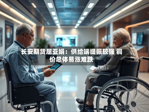 长安期货屈亚娟:供给端提振较强 铜价总体易涨难跌-第1张图片