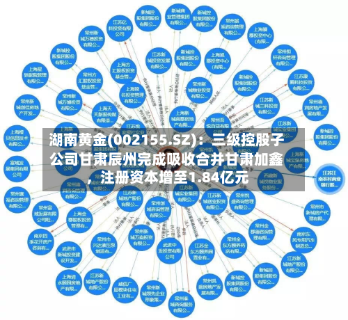 湖南黄金(002155.SZ)：三级控股子公司甘肃辰州完成吸收合并甘肃加鑫	，注册资本增至1.84亿元-第2张图片