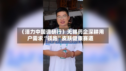 （活力中国调研行）无锡药企深耕用户需求“领跑	”皮肤健康赛道-第3张图片