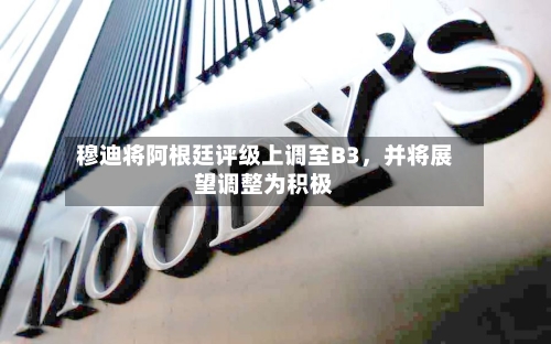 穆迪将阿根廷评级上调至B3，并将展望调整为积极-第2张图片