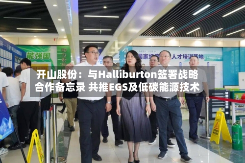 开山股份：与Halliburton签署战略合作备忘录 共推EGS及低碳能源技术