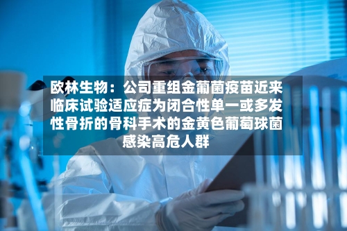 欧林生物:公司重组金葡菌疫苗近来
临床试验适应症为闭合性单一或多发性骨折的骨科手术的金黄色葡萄球菌感染高危人群