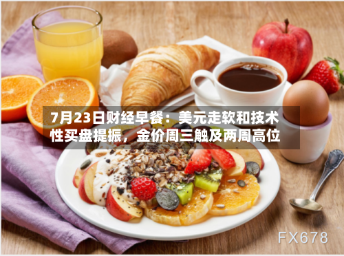 7月23日财经早餐：美元走软和技术性买盘提振	，金价周三触及两周高位-第2张图片