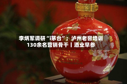 李炳军调研“i茅台”；泸州老窖培训130余名营销骨干丨酒业早参-第2张图片