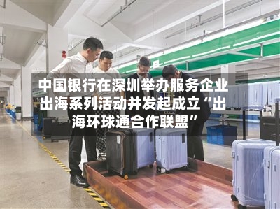 中国银行在深圳举办服务企业出海系列活动并发起成立“出海环球通合作联盟”