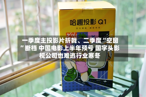 一季度主投影片折戟、二季度“空窗	”断档 中国电影上半年预亏 国字头影视公司也难逃行业寒冬-第2张图片