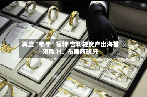 再度“牵手”福特 吉利轻资产出海首落欧洲	、布局西班牙-第2张图片