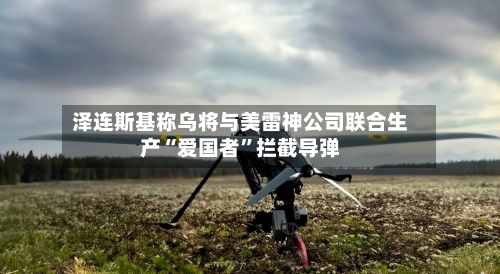 泽连斯基称乌将与美雷神公司联合生产“爱国者”拦截导弹-第2张图片