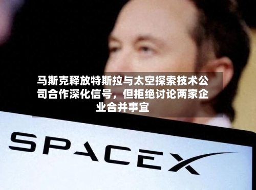 马斯克释放特斯拉与太空探索技术公司合作深化信号，但拒绝讨论两家企业合并事宜-第1张图片