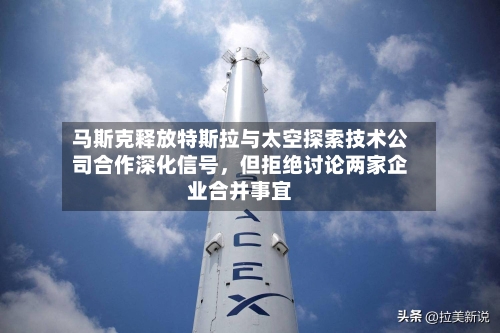 马斯克释放特斯拉与太空探索技术公司合作深化信号，但拒绝讨论两家企业合并事宜-第2张图片