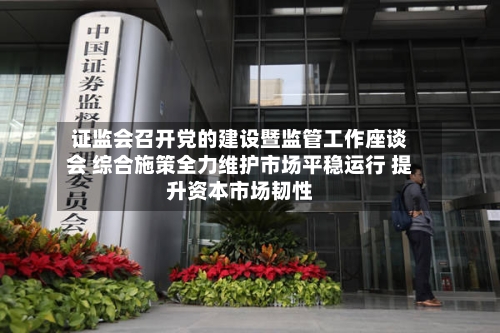 证监会召开党的建设暨监管工作座谈会 综合施策全力维护市场平稳运行 提升资本市场韧性-第2张图片