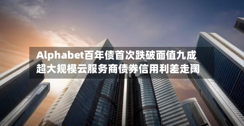 Alphabet百年债首次跌破面值九成 超大规模云服务商债券信用利差走阔-第2张图片