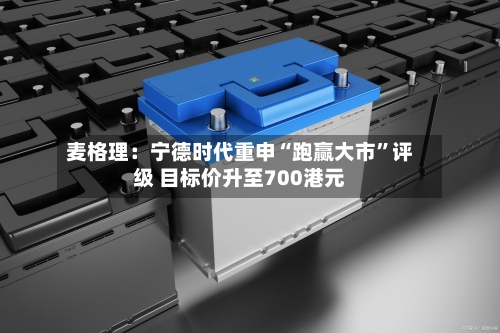 麦格理：宁德时代重申“跑赢大市	”评级 目标价升至700港元-第1张图片