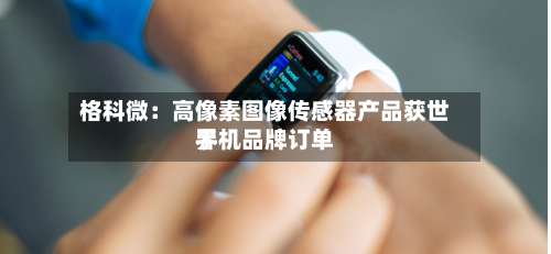 格科微：高像素图像传感器产品获世界手机品牌订单