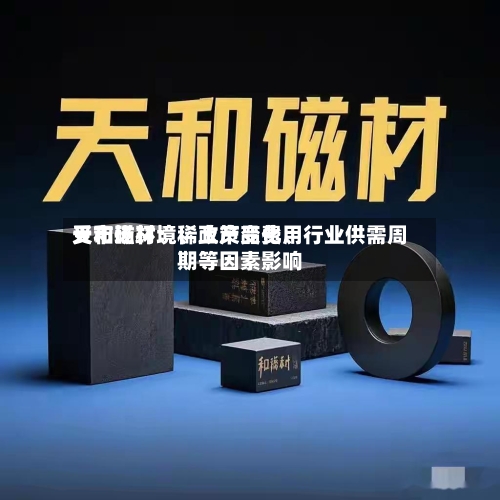 天和磁材：稀土产品费用受市场环境、政策变化、行业供需周期等因素影响-第3张图片